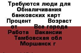 Требуются люди для Обналичивания банковских карт  › Процент ­ 25 › Возраст от ­ 18 - Все города Работа » Вакансии   . Тамбовская обл.,Моршанск г.